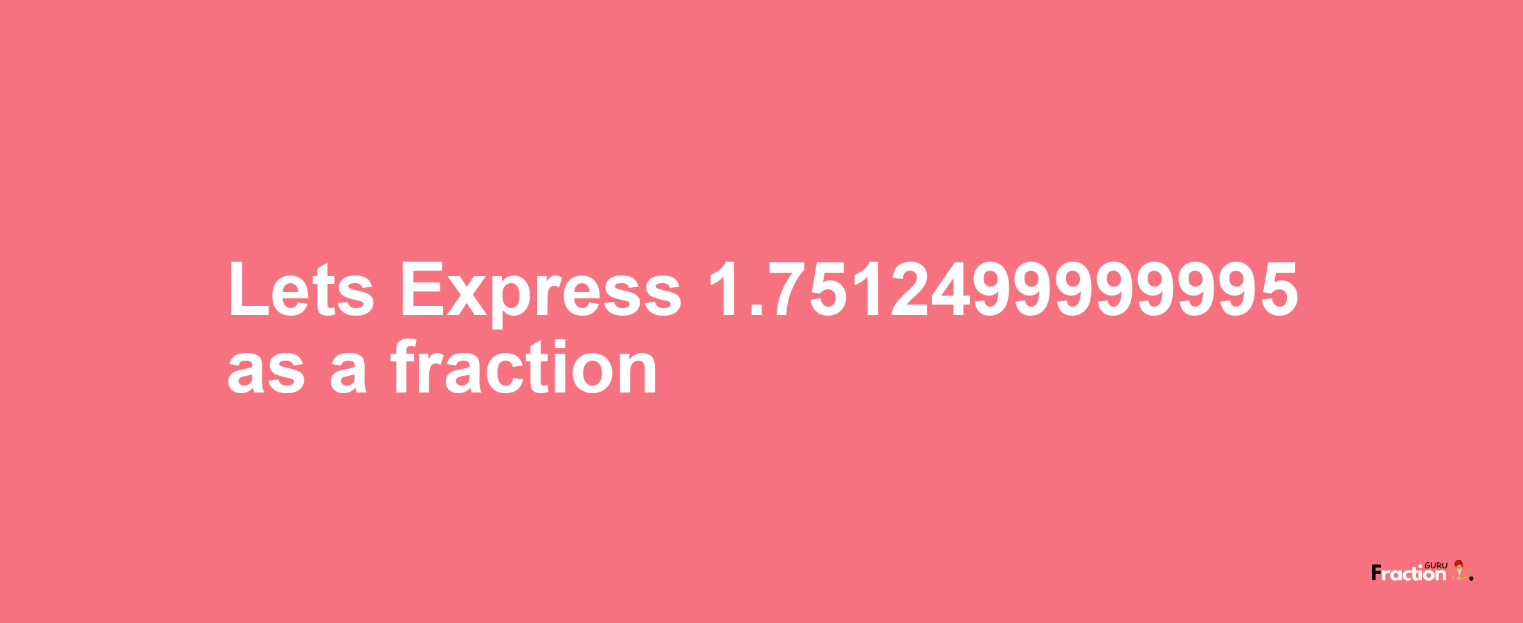 Lets Express 1.7512499999995 as afraction